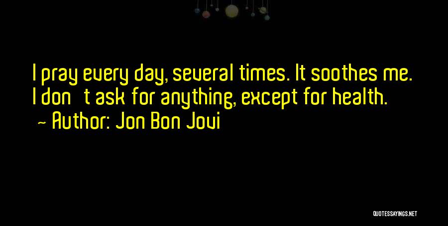 Jon Bon Jovi Quotes: I Pray Every Day, Several Times. It Soothes Me. I Don't Ask For Anything, Except For Health.