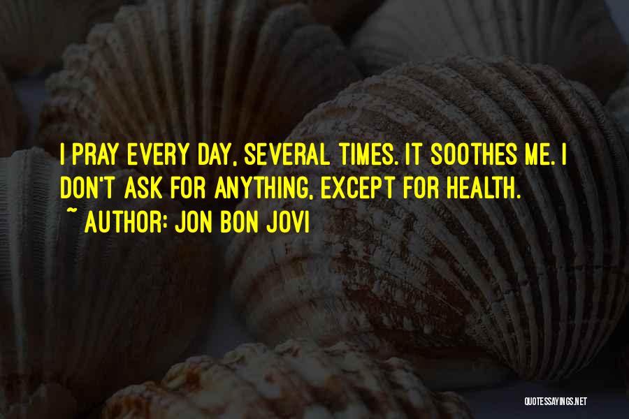 Jon Bon Jovi Quotes: I Pray Every Day, Several Times. It Soothes Me. I Don't Ask For Anything, Except For Health.