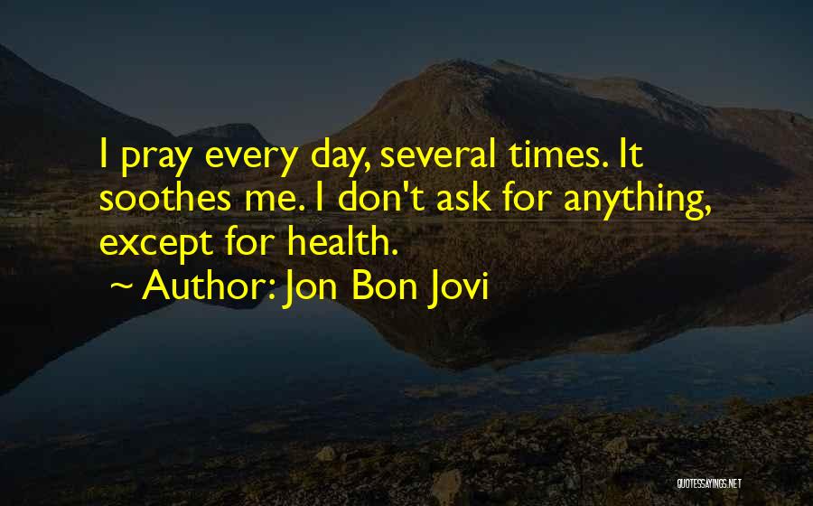 Jon Bon Jovi Quotes: I Pray Every Day, Several Times. It Soothes Me. I Don't Ask For Anything, Except For Health.