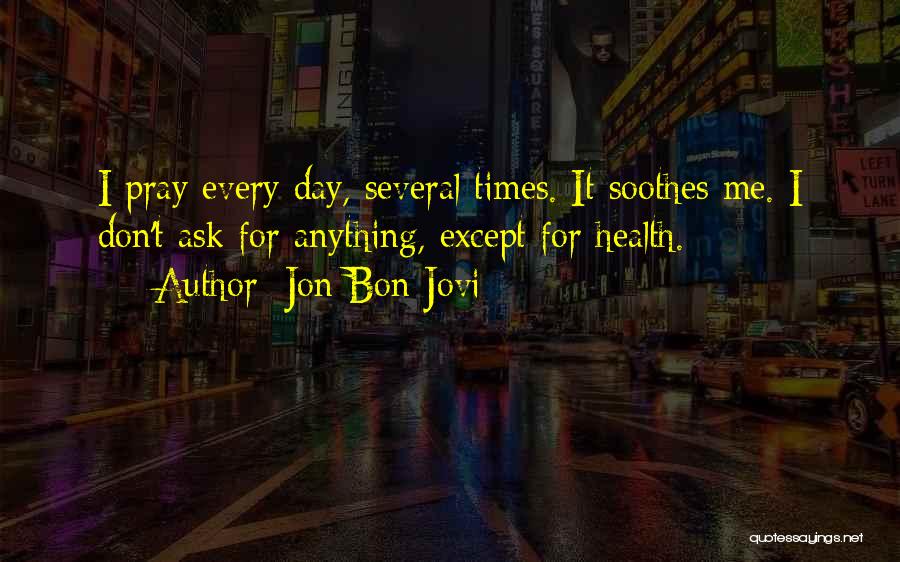 Jon Bon Jovi Quotes: I Pray Every Day, Several Times. It Soothes Me. I Don't Ask For Anything, Except For Health.