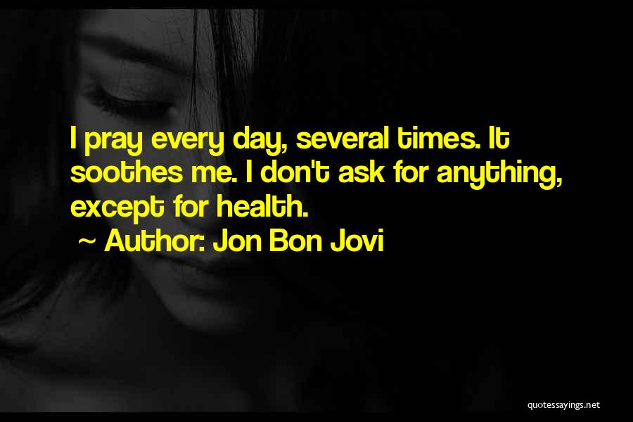 Jon Bon Jovi Quotes: I Pray Every Day, Several Times. It Soothes Me. I Don't Ask For Anything, Except For Health.