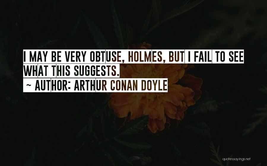 Arthur Conan Doyle Quotes: I May Be Very Obtuse, Holmes, But I Fail To See What This Suggests.