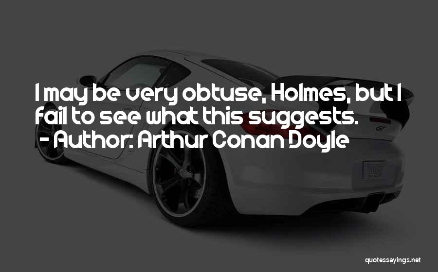 Arthur Conan Doyle Quotes: I May Be Very Obtuse, Holmes, But I Fail To See What This Suggests.