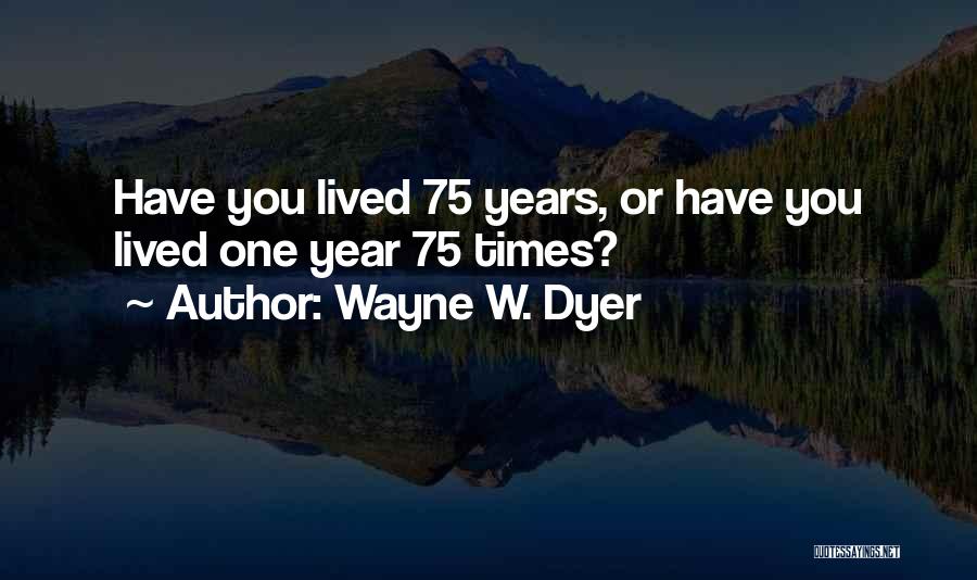 Wayne W. Dyer Quotes: Have You Lived 75 Years, Or Have You Lived One Year 75 Times?