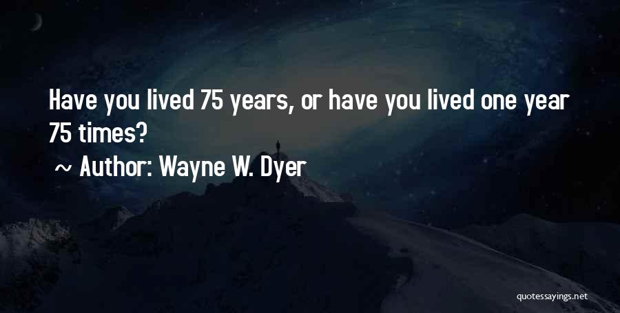 Wayne W. Dyer Quotes: Have You Lived 75 Years, Or Have You Lived One Year 75 Times?