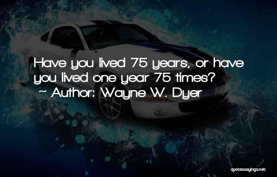 Wayne W. Dyer Quotes: Have You Lived 75 Years, Or Have You Lived One Year 75 Times?