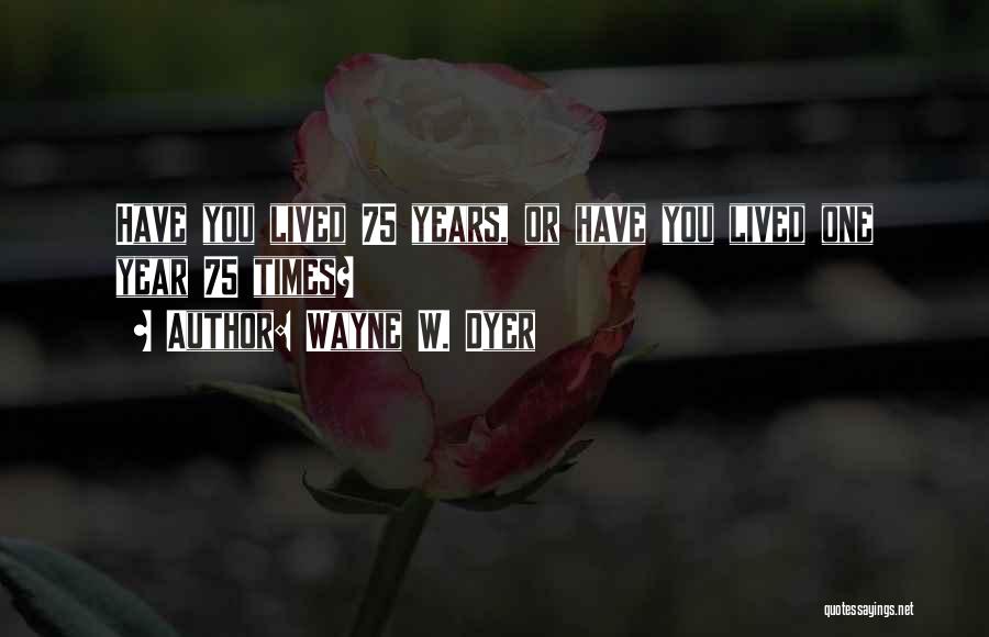 Wayne W. Dyer Quotes: Have You Lived 75 Years, Or Have You Lived One Year 75 Times?