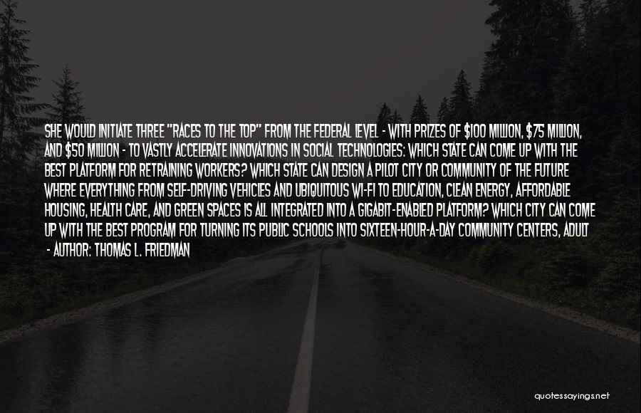 Thomas L. Friedman Quotes: She Would Initiate Three Races To The Top From The Federal Level - With Prizes Of $100 Million, $75 Million,