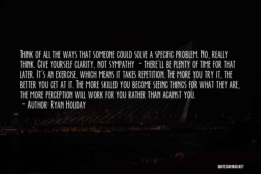 Ryan Holiday Quotes: Think Of All The Ways That Someone Could Solve A Specific Problem. No, Really Think. Give Yourself Clarity, Not Sympathy