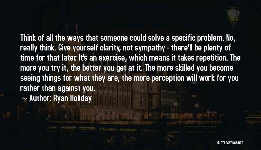 Ryan Holiday Quotes: Think Of All The Ways That Someone Could Solve A Specific Problem. No, Really Think. Give Yourself Clarity, Not Sympathy