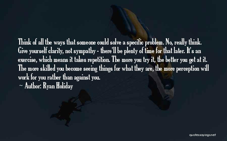 Ryan Holiday Quotes: Think Of All The Ways That Someone Could Solve A Specific Problem. No, Really Think. Give Yourself Clarity, Not Sympathy