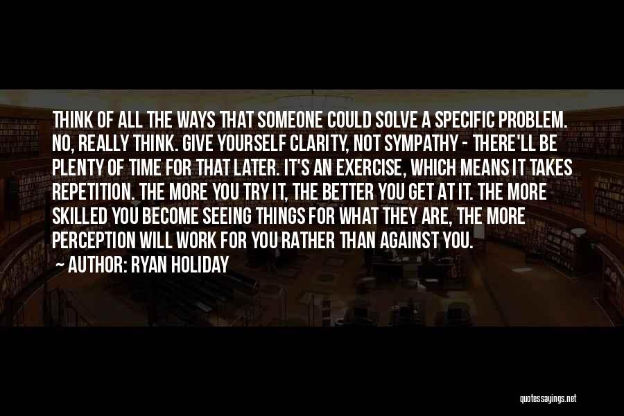 Ryan Holiday Quotes: Think Of All The Ways That Someone Could Solve A Specific Problem. No, Really Think. Give Yourself Clarity, Not Sympathy