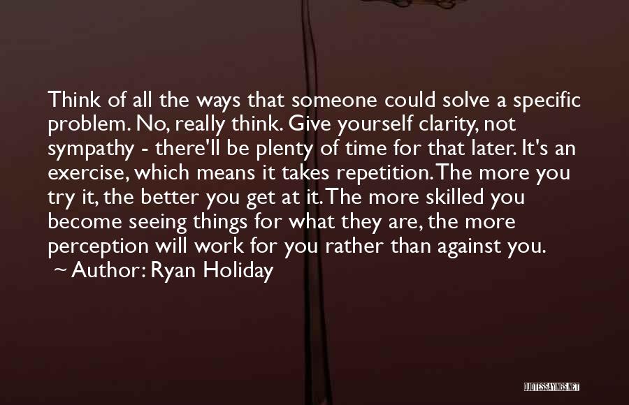 Ryan Holiday Quotes: Think Of All The Ways That Someone Could Solve A Specific Problem. No, Really Think. Give Yourself Clarity, Not Sympathy