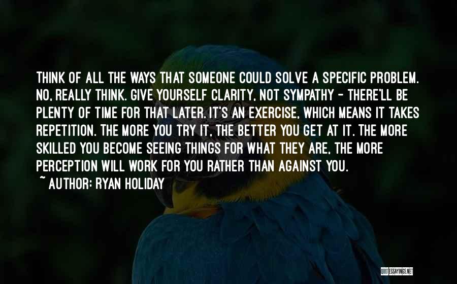 Ryan Holiday Quotes: Think Of All The Ways That Someone Could Solve A Specific Problem. No, Really Think. Give Yourself Clarity, Not Sympathy