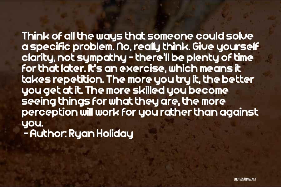 Ryan Holiday Quotes: Think Of All The Ways That Someone Could Solve A Specific Problem. No, Really Think. Give Yourself Clarity, Not Sympathy