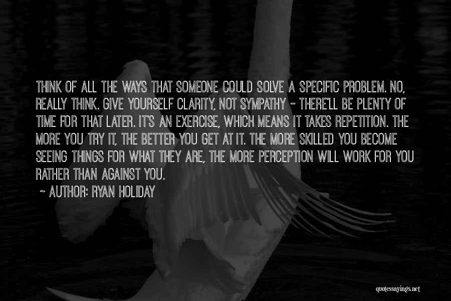 Ryan Holiday Quotes: Think Of All The Ways That Someone Could Solve A Specific Problem. No, Really Think. Give Yourself Clarity, Not Sympathy