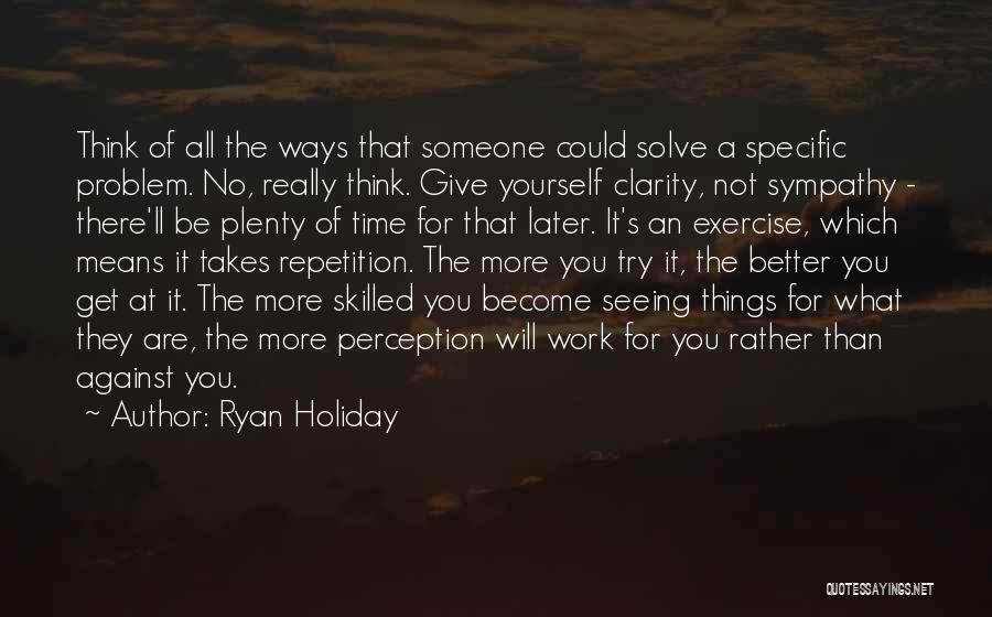 Ryan Holiday Quotes: Think Of All The Ways That Someone Could Solve A Specific Problem. No, Really Think. Give Yourself Clarity, Not Sympathy