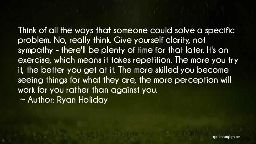 Ryan Holiday Quotes: Think Of All The Ways That Someone Could Solve A Specific Problem. No, Really Think. Give Yourself Clarity, Not Sympathy