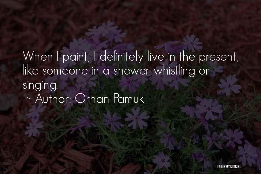 Orhan Pamuk Quotes: When I Paint, I Definitely Live In The Present, Like Someone In A Shower Whistling Or Singing.