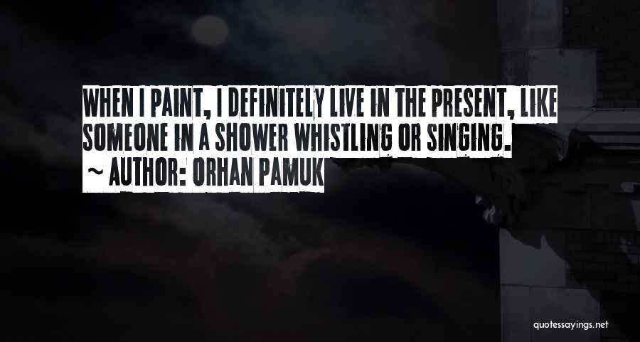 Orhan Pamuk Quotes: When I Paint, I Definitely Live In The Present, Like Someone In A Shower Whistling Or Singing.