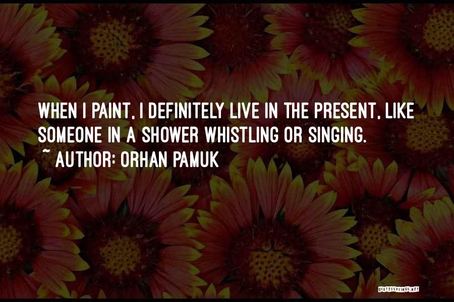 Orhan Pamuk Quotes: When I Paint, I Definitely Live In The Present, Like Someone In A Shower Whistling Or Singing.