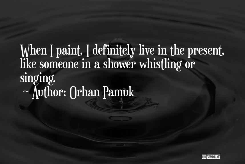 Orhan Pamuk Quotes: When I Paint, I Definitely Live In The Present, Like Someone In A Shower Whistling Or Singing.
