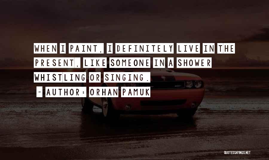 Orhan Pamuk Quotes: When I Paint, I Definitely Live In The Present, Like Someone In A Shower Whistling Or Singing.