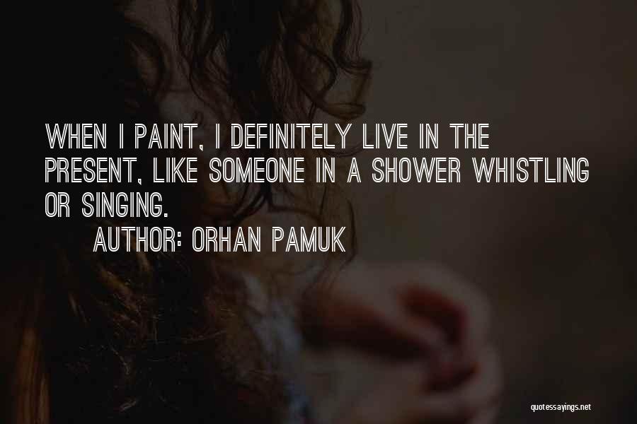Orhan Pamuk Quotes: When I Paint, I Definitely Live In The Present, Like Someone In A Shower Whistling Or Singing.
