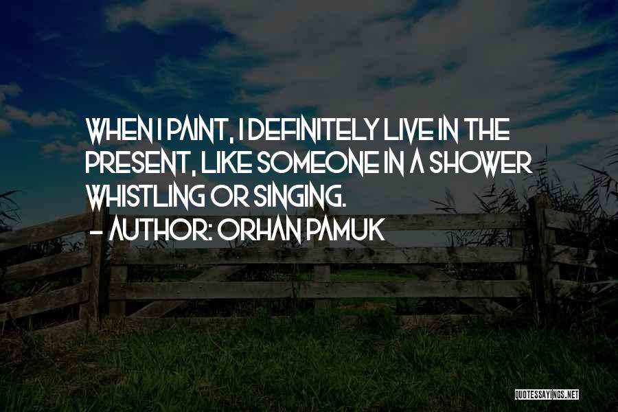 Orhan Pamuk Quotes: When I Paint, I Definitely Live In The Present, Like Someone In A Shower Whistling Or Singing.