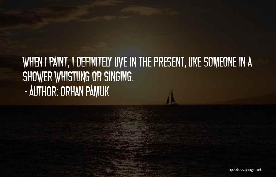 Orhan Pamuk Quotes: When I Paint, I Definitely Live In The Present, Like Someone In A Shower Whistling Or Singing.