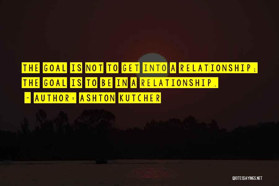 Ashton Kutcher Quotes: The Goal Is Not To Get Into A Relationship; The Goal Is To Be In A Relationship.