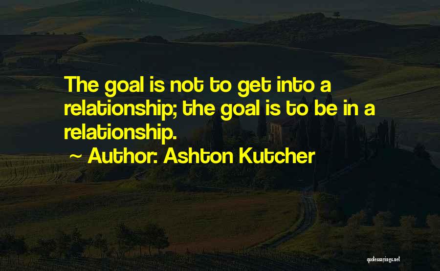 Ashton Kutcher Quotes: The Goal Is Not To Get Into A Relationship; The Goal Is To Be In A Relationship.