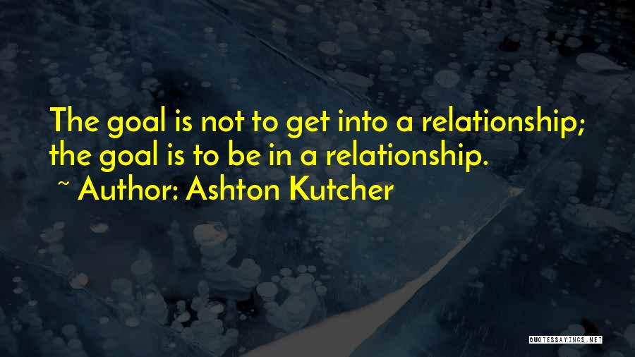 Ashton Kutcher Quotes: The Goal Is Not To Get Into A Relationship; The Goal Is To Be In A Relationship.