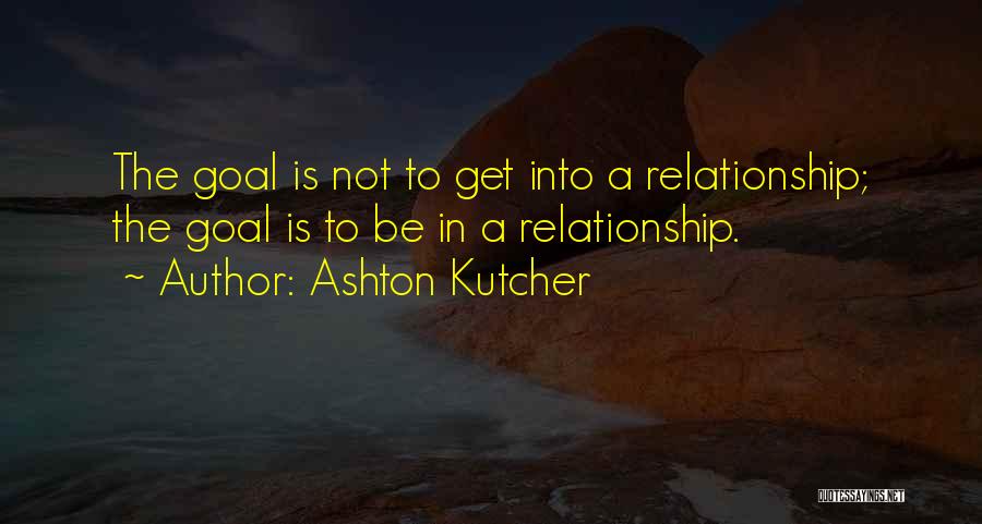 Ashton Kutcher Quotes: The Goal Is Not To Get Into A Relationship; The Goal Is To Be In A Relationship.