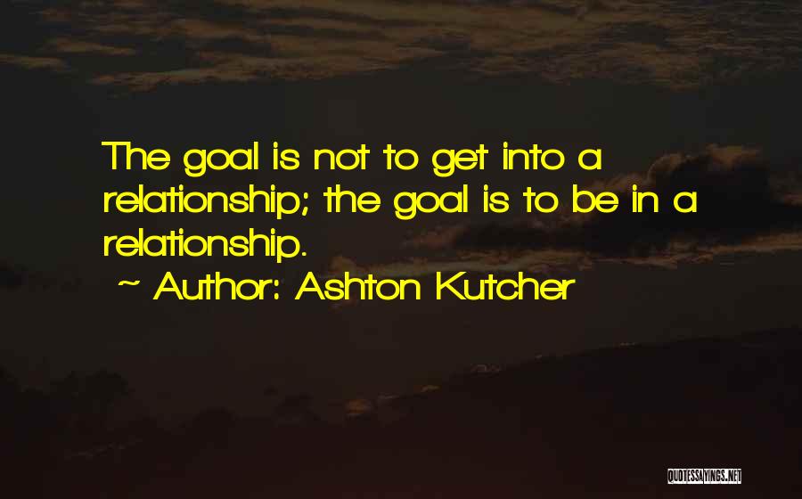 Ashton Kutcher Quotes: The Goal Is Not To Get Into A Relationship; The Goal Is To Be In A Relationship.