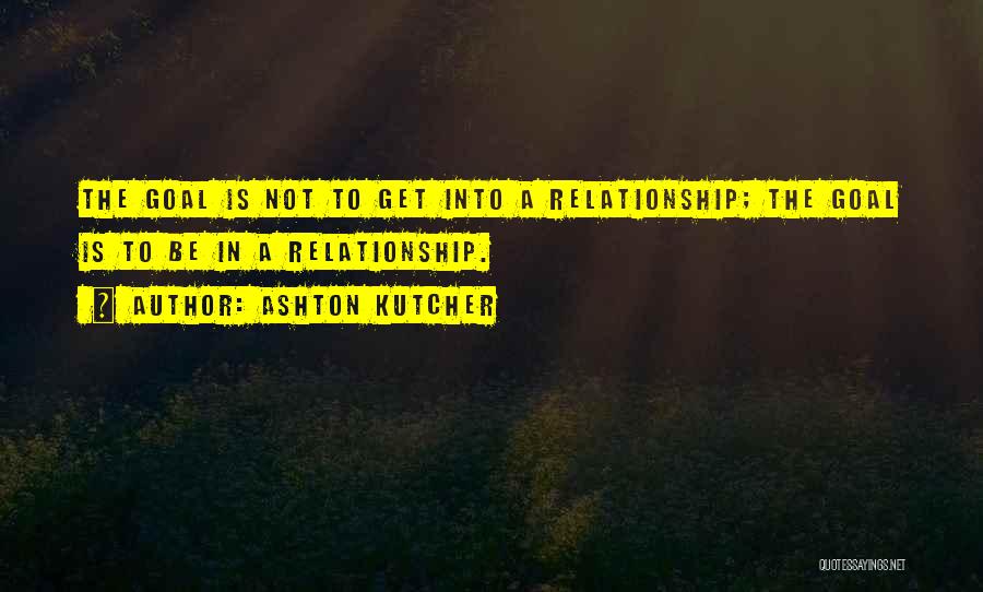 Ashton Kutcher Quotes: The Goal Is Not To Get Into A Relationship; The Goal Is To Be In A Relationship.