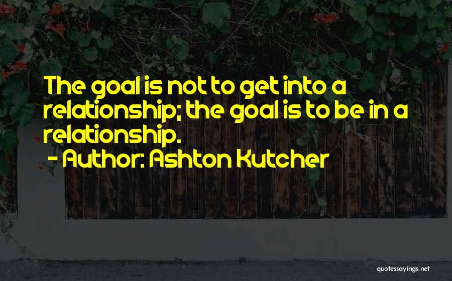 Ashton Kutcher Quotes: The Goal Is Not To Get Into A Relationship; The Goal Is To Be In A Relationship.