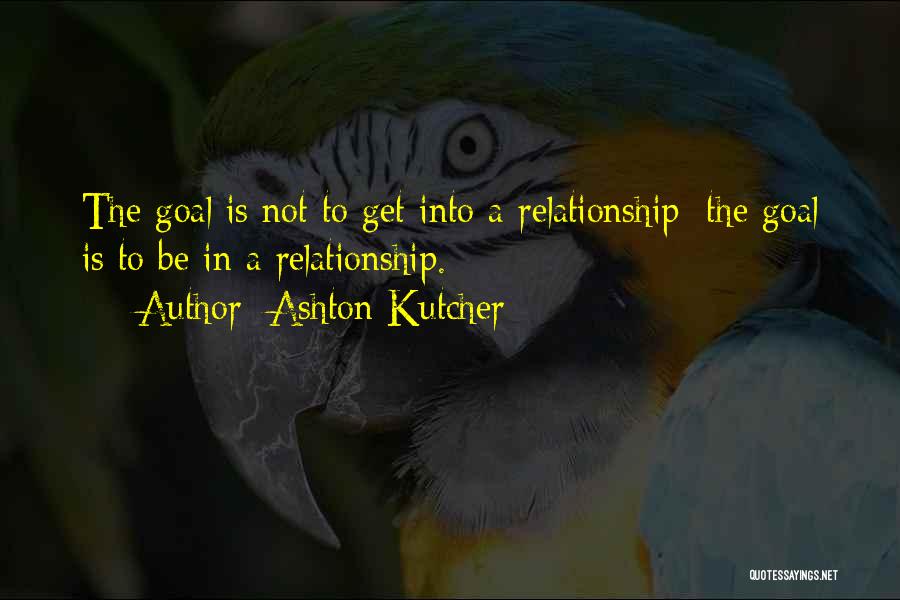 Ashton Kutcher Quotes: The Goal Is Not To Get Into A Relationship; The Goal Is To Be In A Relationship.