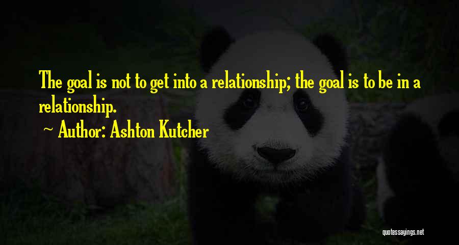 Ashton Kutcher Quotes: The Goal Is Not To Get Into A Relationship; The Goal Is To Be In A Relationship.