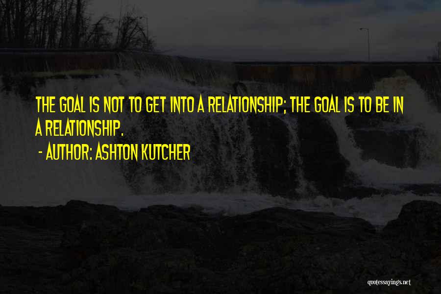 Ashton Kutcher Quotes: The Goal Is Not To Get Into A Relationship; The Goal Is To Be In A Relationship.