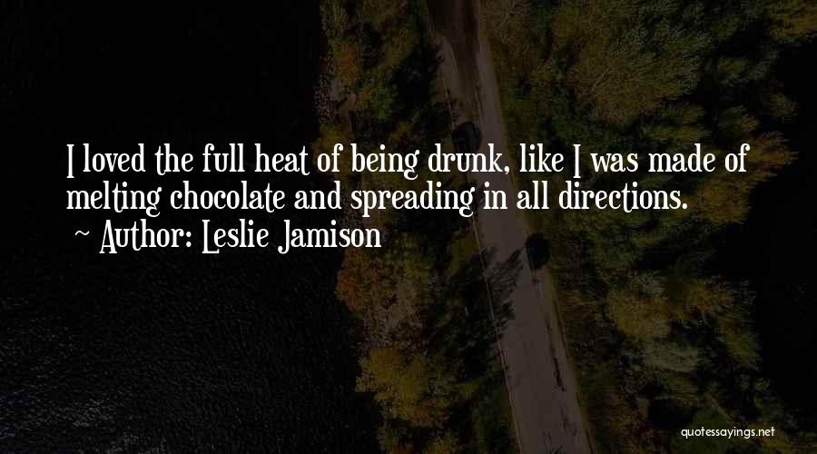 Leslie Jamison Quotes: I Loved The Full Heat Of Being Drunk, Like I Was Made Of Melting Chocolate And Spreading In All Directions.