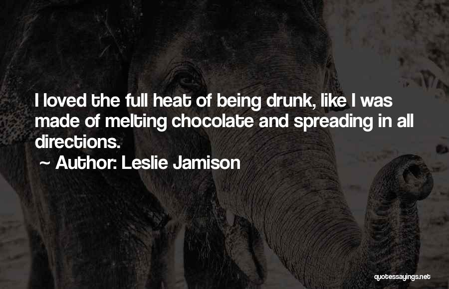 Leslie Jamison Quotes: I Loved The Full Heat Of Being Drunk, Like I Was Made Of Melting Chocolate And Spreading In All Directions.