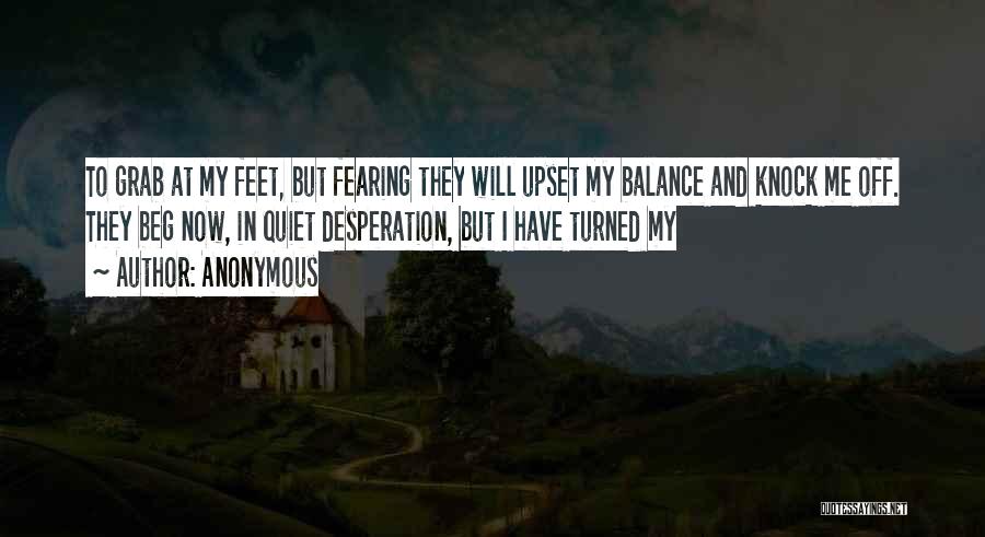 Anonymous Quotes: To Grab At My Feet, But Fearing They Will Upset My Balance And Knock Me Off. They Beg Now, In