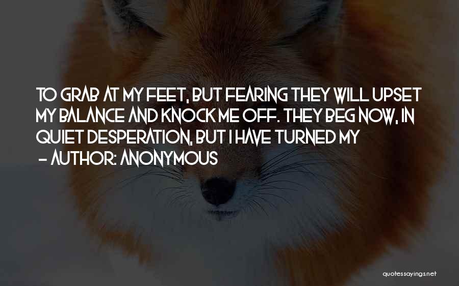 Anonymous Quotes: To Grab At My Feet, But Fearing They Will Upset My Balance And Knock Me Off. They Beg Now, In