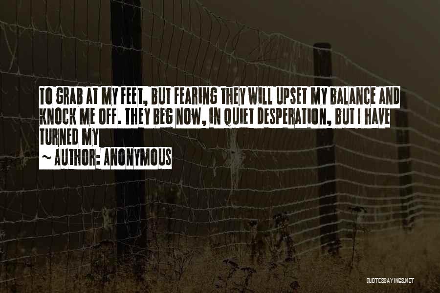 Anonymous Quotes: To Grab At My Feet, But Fearing They Will Upset My Balance And Knock Me Off. They Beg Now, In