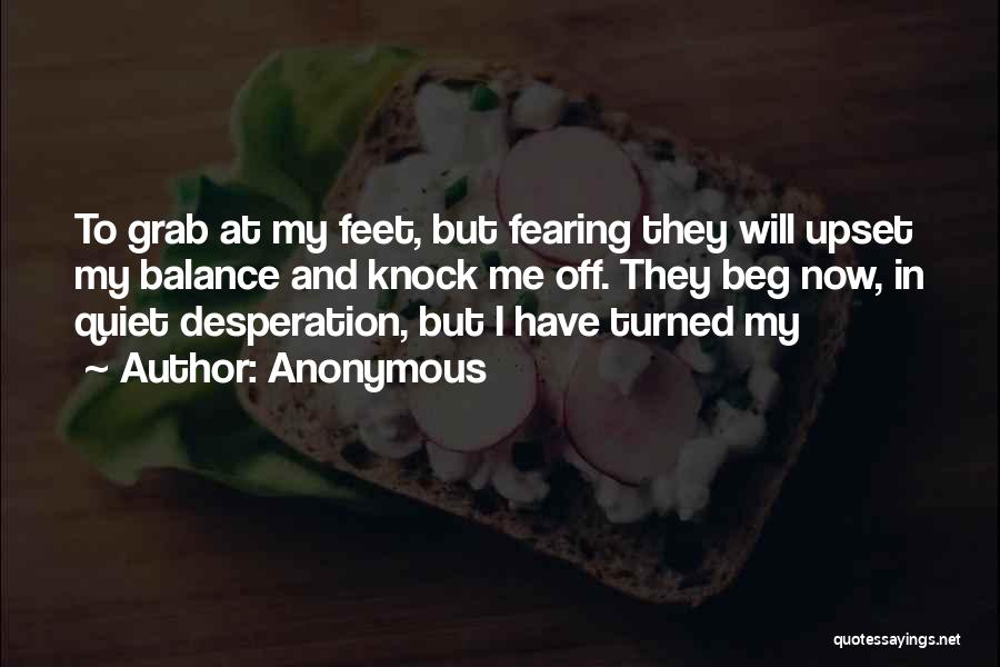 Anonymous Quotes: To Grab At My Feet, But Fearing They Will Upset My Balance And Knock Me Off. They Beg Now, In