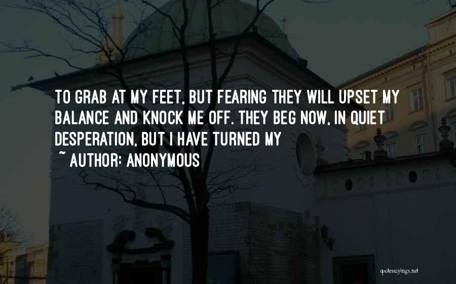 Anonymous Quotes: To Grab At My Feet, But Fearing They Will Upset My Balance And Knock Me Off. They Beg Now, In