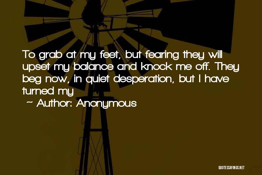 Anonymous Quotes: To Grab At My Feet, But Fearing They Will Upset My Balance And Knock Me Off. They Beg Now, In