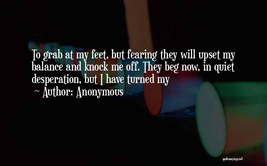 Anonymous Quotes: To Grab At My Feet, But Fearing They Will Upset My Balance And Knock Me Off. They Beg Now, In