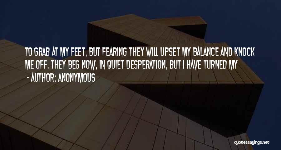 Anonymous Quotes: To Grab At My Feet, But Fearing They Will Upset My Balance And Knock Me Off. They Beg Now, In